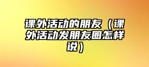 課外活動的朋友（課外活動發(fā)朋友圈怎樣說）