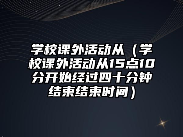 學(xué)校課外活動從（學(xué)校課外活動從15點(diǎn)10分開始經(jīng)過四十分鐘結(jié)束結(jié)束時(shí)間）