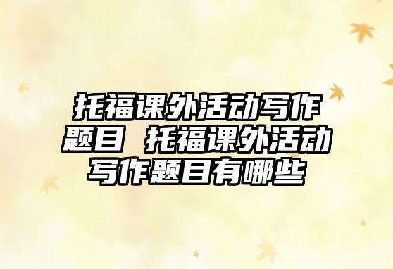 托福課外活動寫作題目 托福課外活動寫作題目有哪些