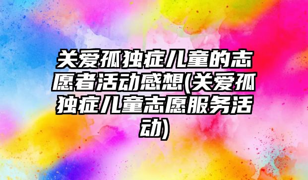 關(guān)愛孤獨(dú)癥兒童的志愿者活動(dòng)感想(關(guān)愛孤獨(dú)癥兒童志愿服務(wù)活動(dòng))