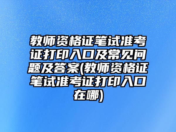教師資格證筆試準(zhǔn)考證打印入口及常見問題及答案(教師資格證筆試準(zhǔn)考證打印入口在哪)
