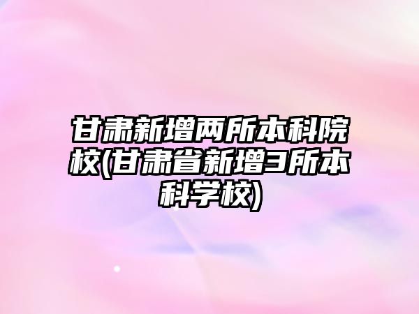 甘肅新增兩所本科院校(甘肅省新增3所本科學(xué)校)
