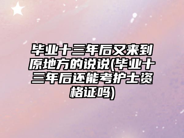 畢業(yè)十三年后又來到原地方的說說(畢業(yè)十三年后還能考護(hù)士資格證嗎)