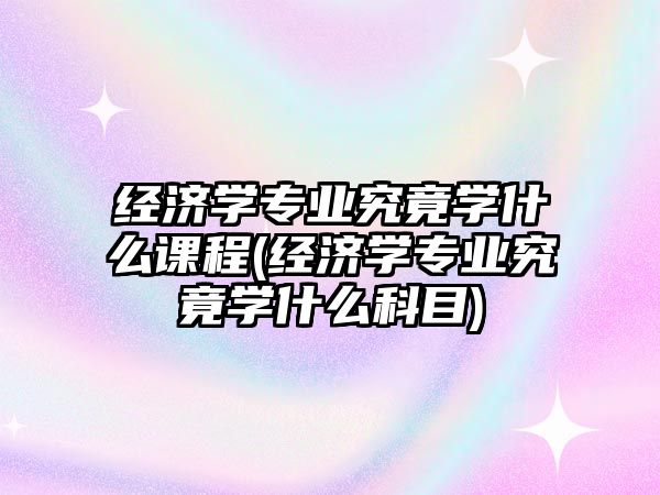 經(jīng)濟(jì)學(xué)專業(yè)究竟學(xué)什么課程(經(jīng)濟(jì)學(xué)專業(yè)究竟學(xué)什么科目)