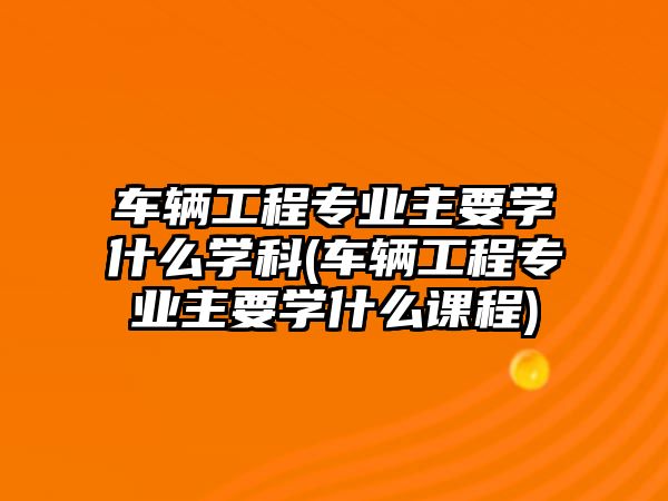 車輛工程專業(yè)主要學(xué)什么學(xué)科(車輛工程專業(yè)主要學(xué)什么課程)