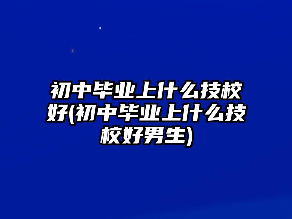 初中畢業(yè)上什么技校好(初中畢業(yè)上什么技校好男生)