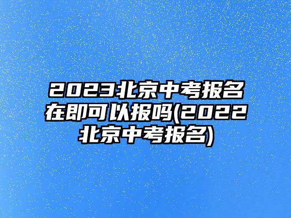 2023北京中考報名在即可以報嗎(2022北京中考報名)