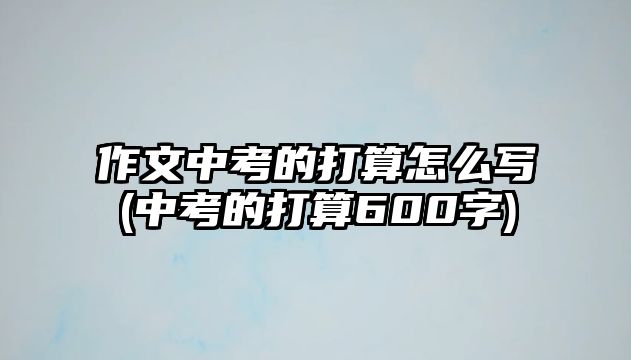作文中考的打算怎么寫(中考的打算600字)
