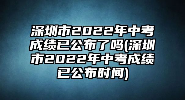 深圳市2022年中考成績(jī)已公布了嗎(深圳市2022年中考成績(jī)已公布時(shí)間)
