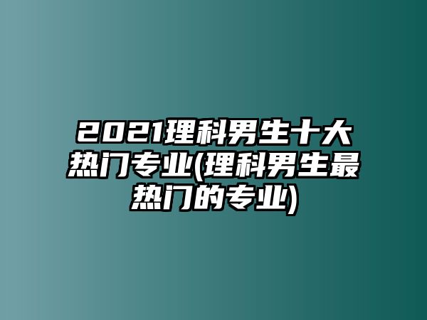 2021理科男生十大熱門專業(yè)(理科男生最熱門的專業(yè))