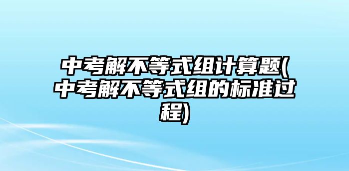 中考解不等式組計算題(中考解不等式組的標(biāo)準(zhǔn)過程)