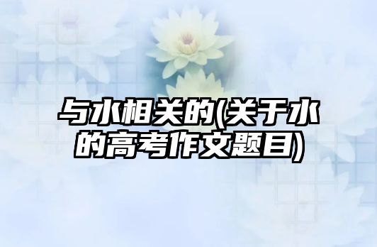 與水相關(guān)的(關(guān)于水的高考作文題目)