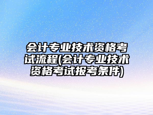 會計專業(yè)技術資格考試流程(會計專業(yè)技術資格考試報考條件)
