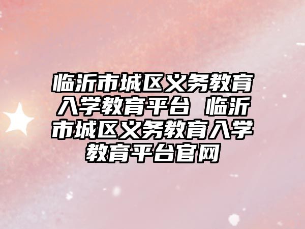臨沂市城區(qū)義務教育入學教育平臺 臨沂市城區(qū)義務教育入學教育平臺官網(wǎng)