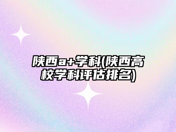 陜西a+學(xué)科(陜西高校學(xué)科評估排名)
