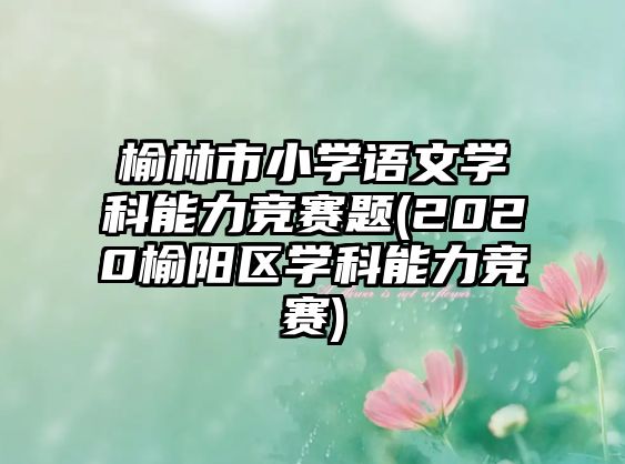 榆林市小學(xué)語(yǔ)文學(xué)科能力競(jìng)賽題(2020榆陽(yáng)區(qū)學(xué)科能力競(jìng)賽)