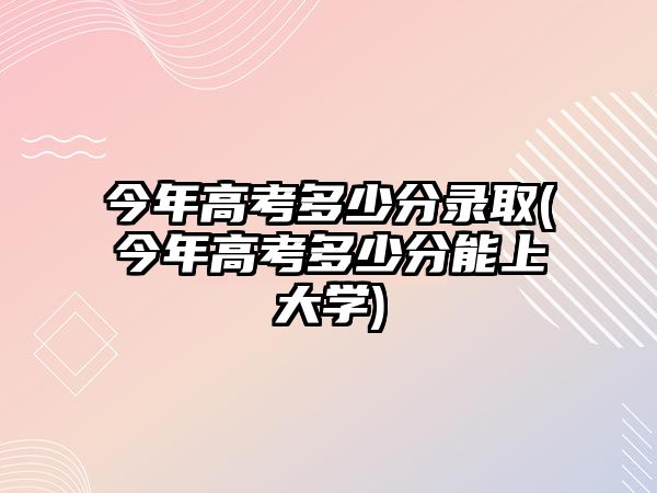 今年高考多少分錄取(今年高考多少分能上大學)