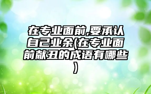 在專業(yè)面前,要承認(rèn)自己業(yè)余(在專業(yè)面前獻(xiàn)丑的成語(yǔ)有哪些)