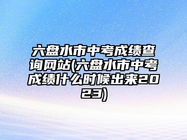 六盤水市中考成績查詢網站(六盤水市中考成績什么時候出來2023)