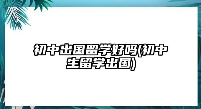 初中出國留學好嗎(初中生留學出國)