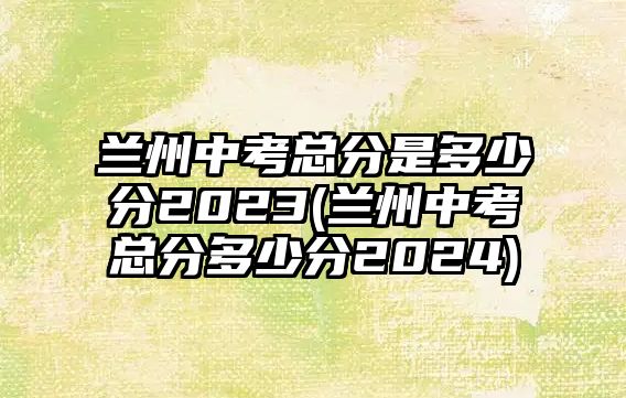 蘭州中考總分是多少分2023(蘭州中考總分多少分2024)
