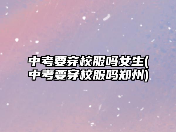 中考要穿校服嗎女生(中考要穿校服嗎鄭州)