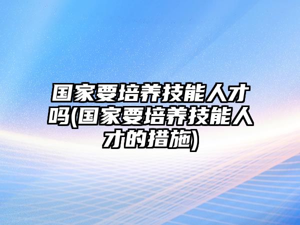 國(guó)家要培養(yǎng)技能人才嗎(國(guó)家要培養(yǎng)技能人才的措施)