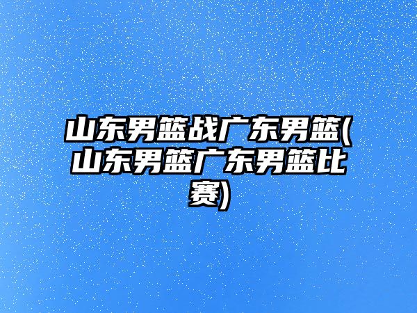 山東男籃戰(zhàn)廣東男籃(山東男籃廣東男籃比賽)