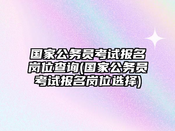 國(guó)家公務(wù)員考試報(bào)名崗位查詢(xún)(國(guó)家公務(wù)員考試報(bào)名崗位選擇)