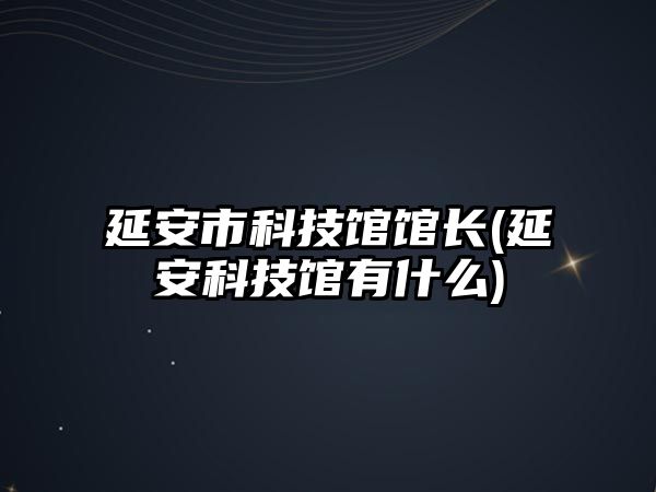 延安市科技館館長(延安科技館有什么)