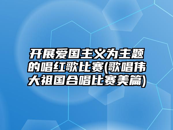 開展愛國主義為主題的唱紅歌比賽(歌唱偉大祖國合唱比賽美篇)