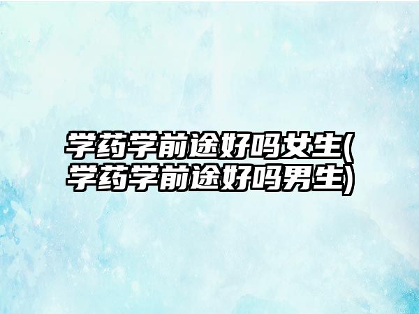 學(xué)藥學(xué)前途好嗎女生(學(xué)藥學(xué)前途好嗎男生)