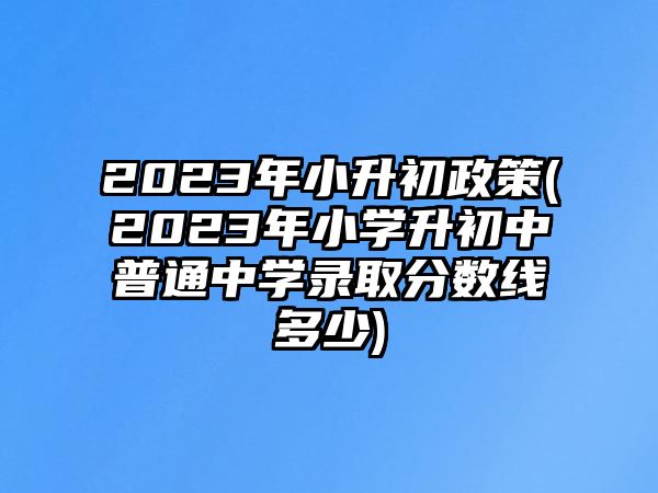 2023年小升初政策(2023年小學(xué)升初中普通中學(xué)錄取分數(shù)線多少)