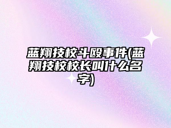 藍(lán)翔技校斗毆事件(藍(lán)翔技校校長(zhǎng)叫什么名字)