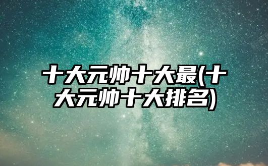 十大元帥十大最(十大元帥十大排名)