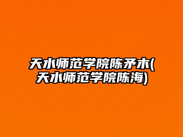 天水師范學院陳矛木(天水師范學院陳海)