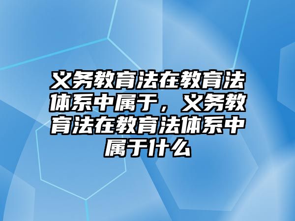 義務教育法在教育法體系中屬于，義務教育法在教育法體系中屬于什么