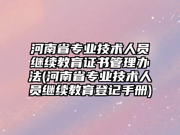 河南省專業(yè)技術(shù)人員繼續(xù)教育證書管理辦法(河南省專業(yè)技術(shù)人員繼續(xù)教育登記手冊)