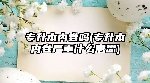 專升本內(nèi)卷嗎(專升本內(nèi)卷嚴(yán)重什么意思)