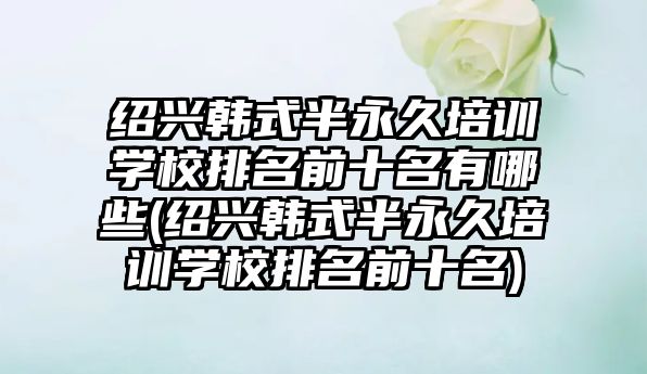 紹興韓式半永久培訓(xùn)學(xué)校排名前十名有哪些(紹興韓式半永久培訓(xùn)學(xué)校排名前十名)