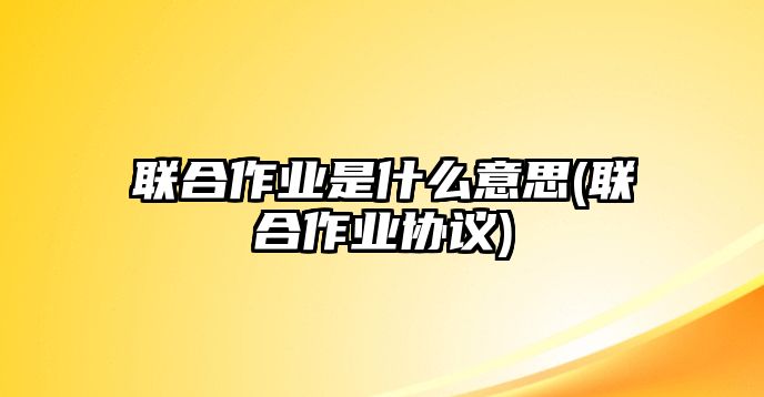 聯(lián)合作業(yè)是什么意思(聯(lián)合作業(yè)協(xié)議)