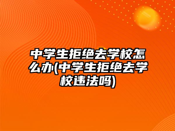 中學(xué)生拒絕去學(xué)校怎么辦(中學(xué)生拒絕去學(xué)校違法嗎)