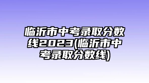 臨沂市中考錄取分?jǐn)?shù)線2023(臨沂市中考錄取分?jǐn)?shù)線)