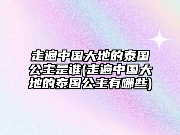 走遍中國大地的泰國公主是誰(走遍中國大地的泰國公主有哪些)