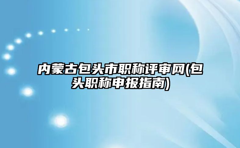 內(nèi)蒙古包頭市職稱評審網(wǎng)(包頭職稱申報指南)