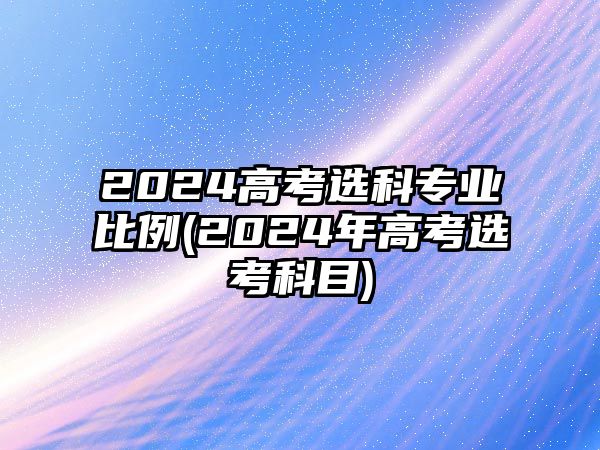 2024高考選科專業(yè)比例(2024年高考選考科目)