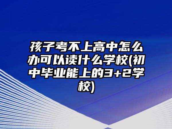 孩子考不上高中怎么辦可以讀什么學(xué)校(初中畢業(yè)能上的3+2學(xué)校)