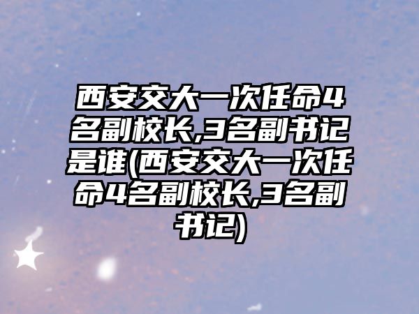 西安交大一次任命4名副校長,3名副書記是誰(西安交大一次任命4名副校長,3名副書記)