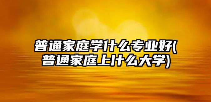 普通家庭學(xué)什么專業(yè)好(普通家庭上什么大學(xué))