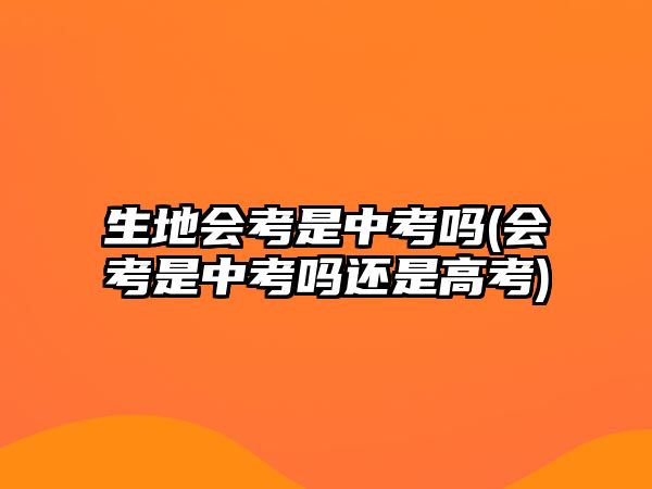 生地會考是中考嗎(會考是中考嗎還是高考)